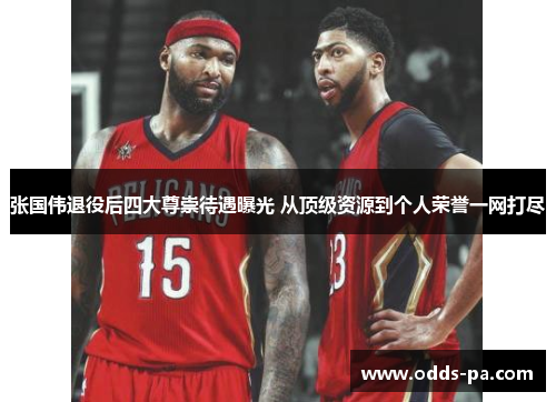 张国伟退役后四大尊崇待遇曝光 从顶级资源到个人荣誉一网打尽