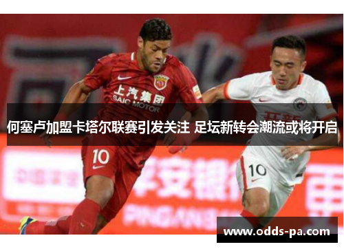 何塞卢加盟卡塔尔联赛引发关注 足坛新转会潮流或将开启 何塞卢加盟卡塔尔联赛引发关注 足坛新转会潮流或将开启
