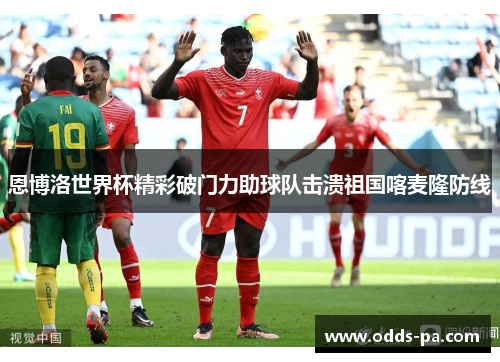 恩博洛世界杯精彩破门力助球队击溃祖国喀麦隆防线